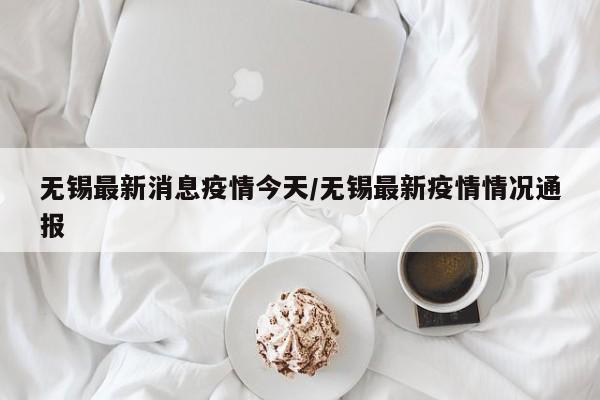 无锡最新消息疫情今天/无锡最新疫情情况通报