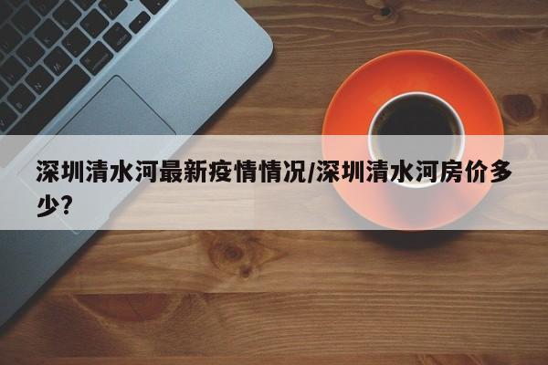 深圳清水河最新疫情情况/深圳清水河房价多少?