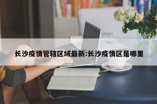 长沙疫情管辖区域最新:长沙疫情区是哪里