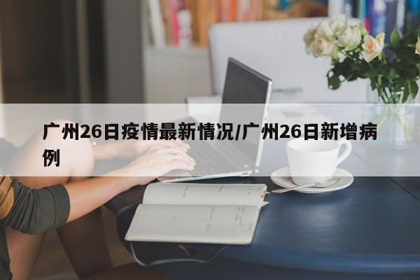 广州26日疫情最新情况/广州26日新增病例