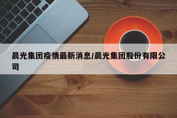 晨光集团疫情最新消息/晨光集团股份有限公司