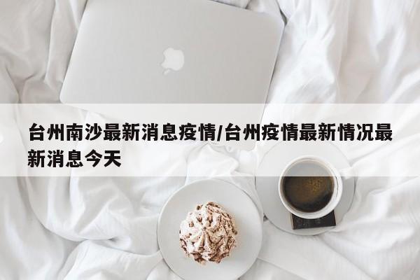 台州南沙最新消息疫情/台州疫情最新情况最新消息今天