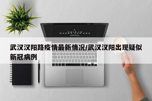 武汉汉阳路疫情最新情况/武汉汉阳出现疑似新冠病例