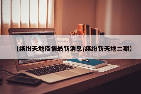 【缤纷天地疫情最新消息/缤纷新天地二期】