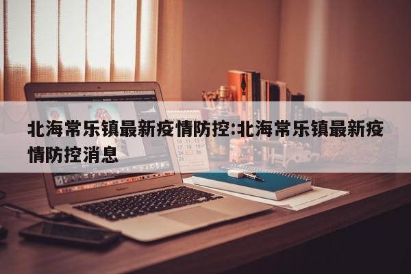 北海常乐镇最新疫情防控:北海常乐镇最新疫情防控消息