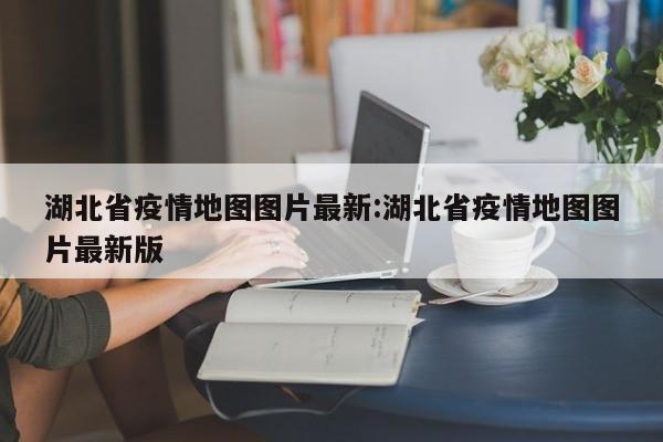 湖北省疫情地图图片最新:湖北省疫情地图图片最新版