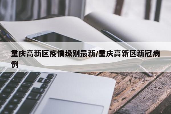 重庆高新区疫情级别最新/重庆高新区新冠病例