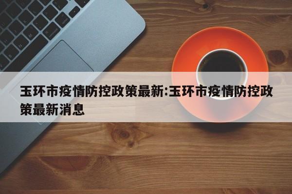 玉环市疫情防控政策最新:玉环市疫情防控政策最新消息