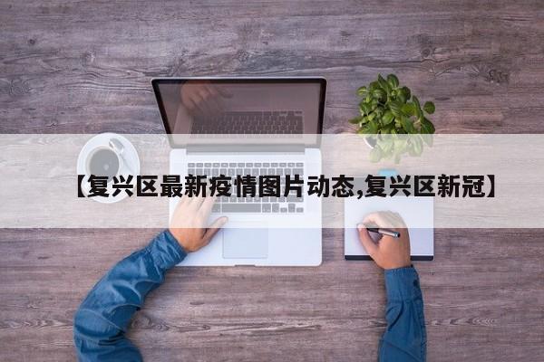 【复兴区最新疫情图片动态,复兴区新冠】