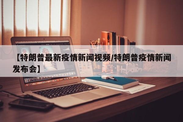 【特朗普最新疫情新闻视频/特朗普疫情新闻发布会】