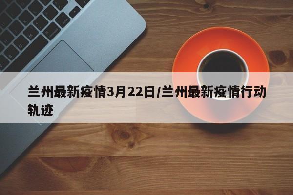 兰州最新疫情3月22日/兰州最新疫情行动轨迹