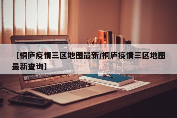 【桐庐疫情三区地图最新/桐庐疫情三区地图最新查询】