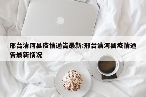 邢台清河县疫情通告最新:邢台清河县疫情通告最新情况