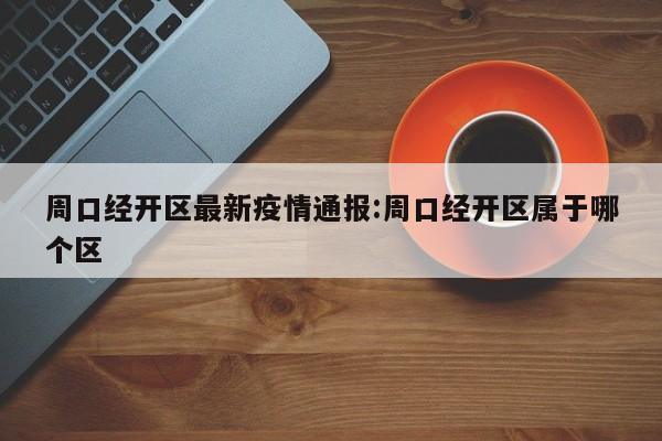 周口经开区最新疫情通报:周口经开区属于哪个区