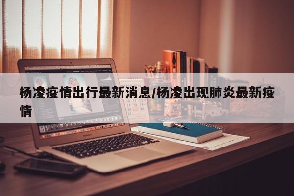 杨凌疫情出行最新消息/杨凌出现肺炎最新疫情
