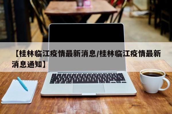 【桂林临江疫情最新消息/桂林临江疫情最新消息通知】