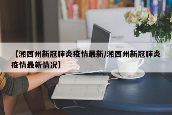 【湘西州新冠肺炎疫情最新/湘西州新冠肺炎疫情最新情况】