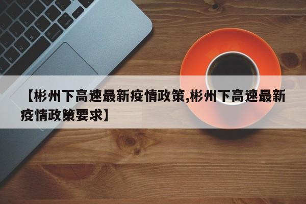【彬州下高速最新疫情政策,彬州下高速最新疫情政策要求】