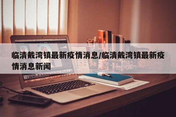 临清戴湾镇最新疫情消息/临清戴湾镇最新疫情消息新闻