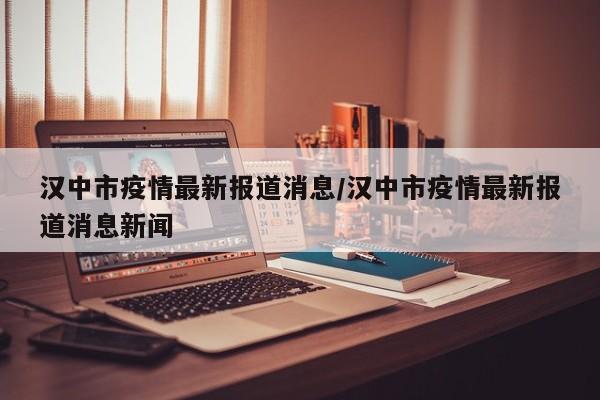 汉中市疫情最新报道消息/汉中市疫情最新报道消息新闻