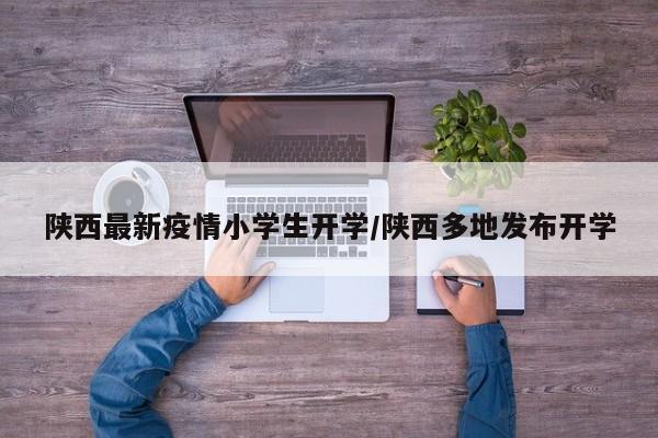 陕西最新疫情小学生开学/陕西多地发布开学