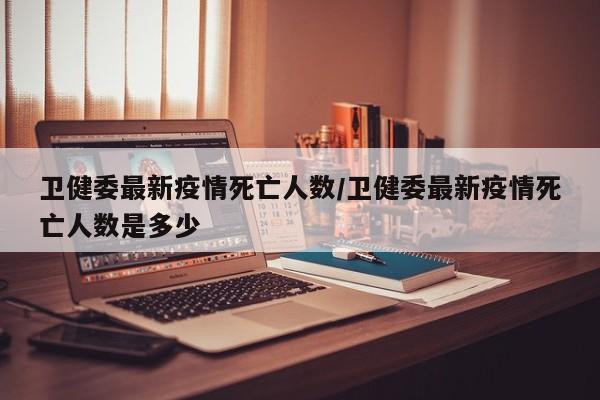 卫健委最新疫情死亡人数/卫健委最新疫情死亡人数是多少