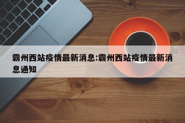 霸州西站疫情最新消息:霸州西站疫情最新消息通知