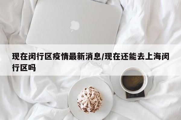 现在闵行区疫情最新消息/现在还能去上海闵行区吗