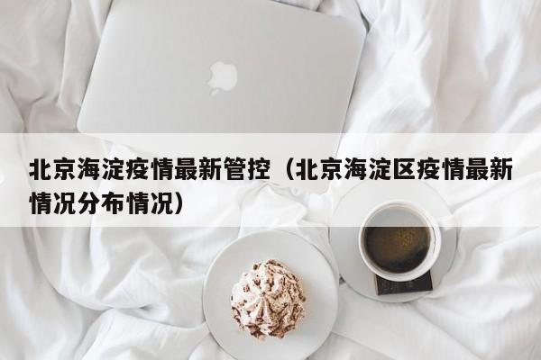 北京海淀疫情最新管控（北京海淀区疫情最新情况分布情况）