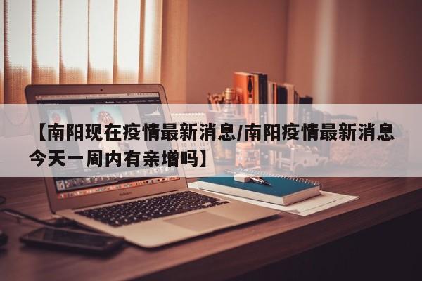 【南阳现在疫情最新消息/南阳疫情最新消息今天一周内有亲增吗】